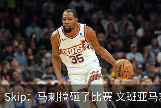 Skip：马刺搞砸了比赛 文班亚马就像詹姆斯一样没有关键基因